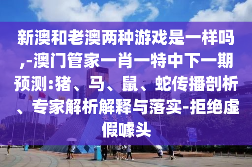 新澳和老澳兩種游戲是一樣嗎,-澳門管家一肖一特中下一期預(yù)測:豬、馬、鼠、蛇傳播剖析、專家解析解釋與落實-拒絕虛假噱頭