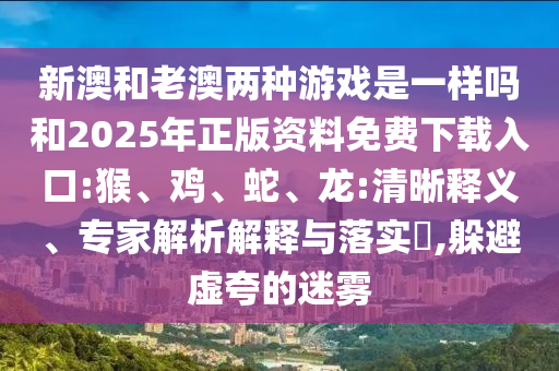 新澳和老澳兩種游戲是一樣嗎和2025年正版資料免費下載入口:猴、雞、蛇、龍:清晰釋義、專家解析解釋與落實?,躲避虛夸的迷霧