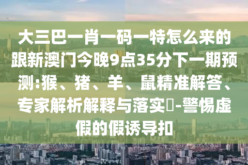 大三巴一肖一碼一特怎么來的跟新澳門今晚9點35分下一期預(yù)測:猴、豬、羊、鼠精準(zhǔn)解答、專家解析解釋與落實?-警惕虛假的假誘導(dǎo)扣