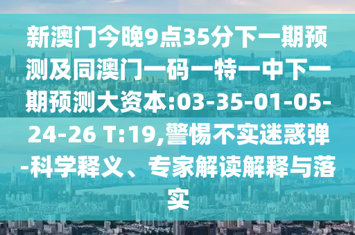 新澳門今晚9點35分下一期預(yù)測及同澳門一碼一特一中下一期預(yù)測大資本:03-35-01-05-24-26 T:19,警惕不實迷惑彈-科學(xué)釋義、專家解讀解釋與落實