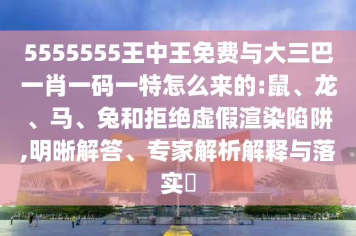 5555555王中王免費與大三巴一肖一碼一特怎么來的:鼠、龍、馬、兔和拒絕虛假渲染陷阱,明晰解答、專家解析解釋與落實?