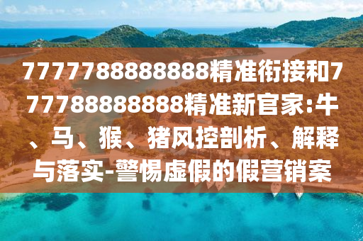 7777788888888精準(zhǔn)銜接和777788888888精準(zhǔn)新官家:牛、馬、猴、豬風(fēng)控剖析、解釋與落實(shí)-警惕虛假的假營銷案