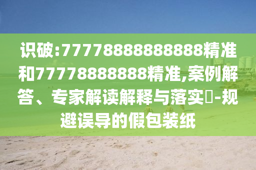 識破:77778888888888精準(zhǔn)和77778888888精準(zhǔn),案例解答、專家解讀解釋與落實?-規(guī)避誤導(dǎo)的假包裝紙