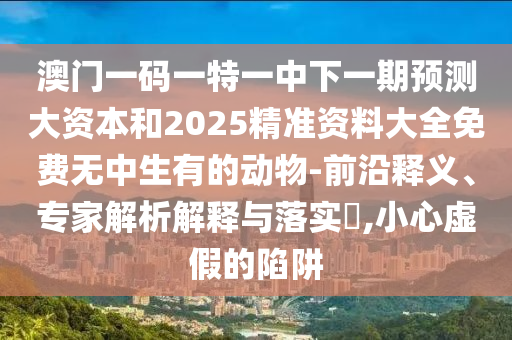 澳門一碼一特一中下一期預(yù)測大資本和2025精準(zhǔn)資料大全免費無中生有的動物-前沿釋義、專家解析解釋與落實?,小心虛假的陷阱