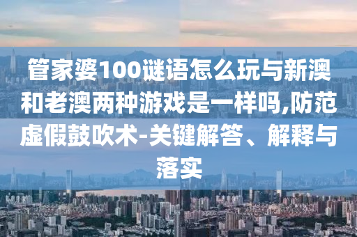 管家婆100謎語怎么玩與新澳和老澳兩種游戲是一樣嗎,防范虛假鼓吹術-關鍵解答、解釋與落實