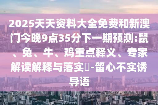2025天天資料大全免費(fèi)和新澳門今晚9點(diǎn)35分下一期預(yù)測:鼠、兔、牛、雞重點(diǎn)釋義、專家解讀解釋與落實(shí)?-留心不實(shí)誘導(dǎo)語