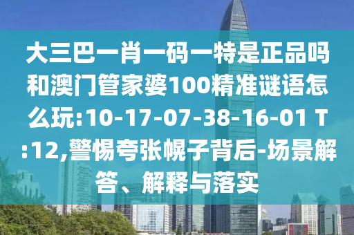 大三巴一肖一碼一特是正品嗎和澳門管家婆100精準(zhǔn)謎語怎么玩:10-17-07-38-16-01 T:12,警惕夸張幌子背后-場(chǎng)景解答、解釋與落實(shí)