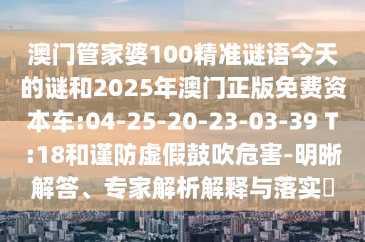 澳門管家婆100精準謎語今天的謎和2025年澳門正版免費資本車:04-25-20-23-03-39 T:18和謹防虛假鼓吹危害-明晰解答、專家解析解釋與落實?