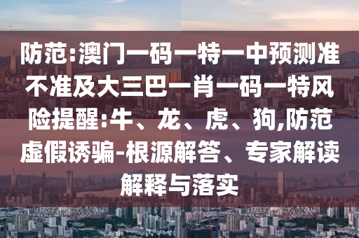 防范:澳門一碼一特一中預測準不準及大三巴一肖一碼一特風險提醒:牛、龍、虎、狗,防范虛假誘騙-根源解答、專家解讀解釋與落實