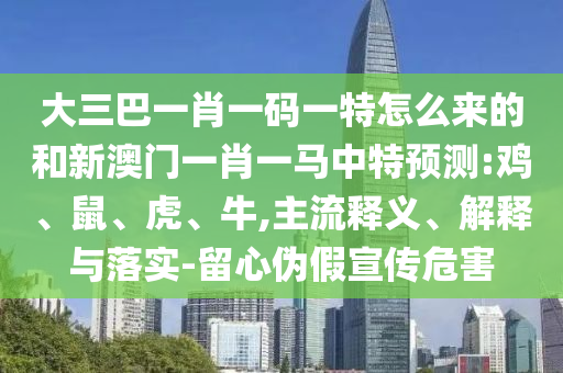 大三巴一肖一碼一特怎么來的和新澳門一肖一馬中特預(yù)測:雞、鼠、虎、牛,主流釋義、解釋與落實(shí)-留心偽假宣傳危害