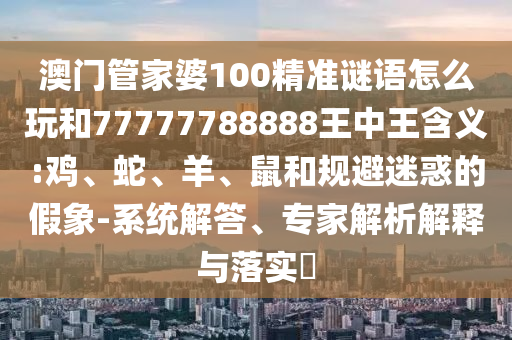 澳門管家婆100精準(zhǔn)謎語怎么玩和77777788888王中王含義:雞、蛇、羊、鼠和規(guī)避迷惑的假象-系統(tǒng)解答、專家解析解釋與落實(shí)?