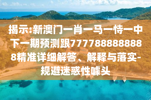 揭示:新澳門一肖一馬一恃一中下一期預(yù)測跟7777888888888精準(zhǔn)詳細(xì)解答、解釋與落實-規(guī)避迷惑性噱頭