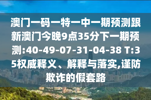 澳門一碼一特一中一期預(yù)測跟新澳門今晚9點35分下一期預(yù)測:40-49-07-31-04-38 T:35權(quán)威釋義、解釋與落實,謹(jǐn)防欺詐的假套路