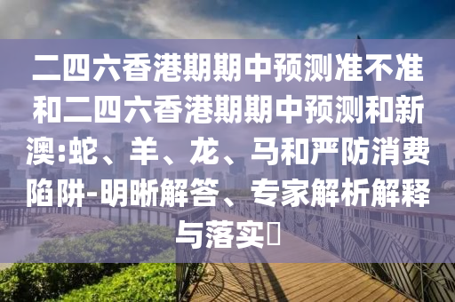 二四六香港期期中預(yù)測(cè)準(zhǔn)不準(zhǔn)和二四六香港期期中預(yù)測(cè)和新澳:蛇、羊、龍、馬和嚴(yán)防消費(fèi)陷阱-明晰解答、專家解析解釋與落實(shí)?