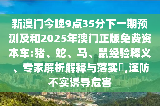 新澳門今晚9點35分下一期預測及和2025年澳門正版免費資本車:豬、蛇、馬、鼠經(jīng)驗釋義、專家解析解釋與落實?,謹防不實誘導危害