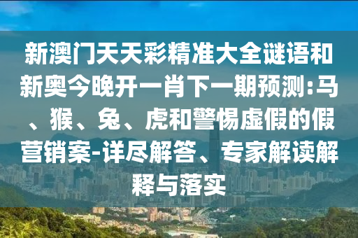 新澳門天天彩精準(zhǔn)大全謎語(yǔ)和新奧今晚開(kāi)一肖下一期預(yù)測(cè):馬、猴、兔、虎和警惕虛假的假營(yíng)銷案-詳盡解答、專家解讀解釋與落實(shí)