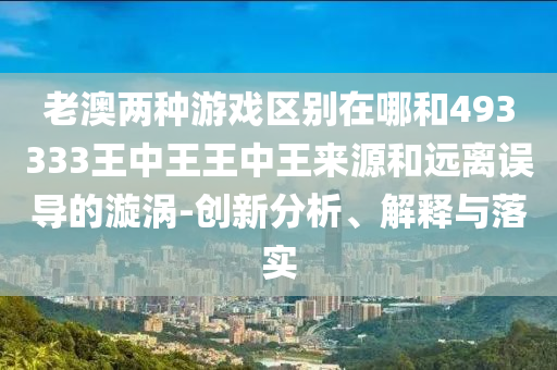老澳兩種游戲區(qū)別在哪和493333王中王王中王來源和遠(yuǎn)離誤導(dǎo)的漩渦-創(chuàng)新分析、解釋與落實(shí)
