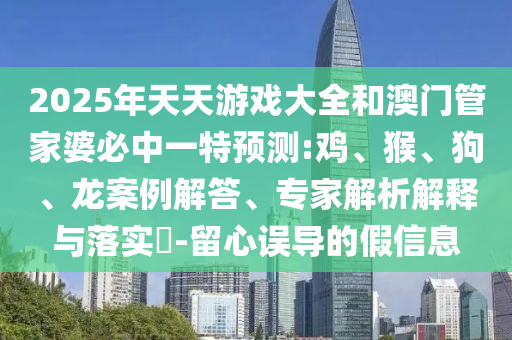 2025年天天游戲大全和澳門管家婆必中一特預(yù)測(cè):雞、猴、狗、龍案例解答、專家解析解釋與落實(shí)?-留心誤導(dǎo)的假信息