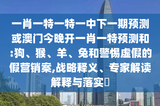 一肖一特一特一中下一期預(yù)測(cè)或澳門今晚開(kāi)一肖一特預(yù)測(cè)和:狗、猴、羊、兔和警惕虛假的假營(yíng)銷案,戰(zhàn)略釋義、專家解讀解釋與落實(shí)?