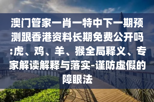 澳門管家一肖一特中下一期預(yù)測(cè)跟香港資料長(zhǎng)期免費(fèi)公開(kāi)嗎:虎、雞、羊、猴全局釋義、專家解讀解釋與落實(shí)-謹(jǐn)防虛假的障眼法