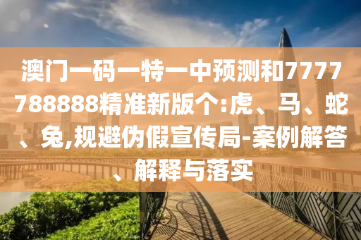 澳門一碼一特一中預(yù)測和7777788888精準(zhǔn)新版?zhèn)€:虎、馬、蛇、兔,規(guī)避偽假宣傳局-案例解答、解釋與落實