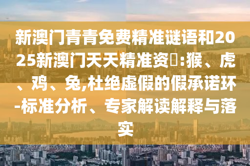 新澳門青青免費(fèi)精準(zhǔn)謎語和2025新澳門天天精準(zhǔn)資枓:猴、虎、雞、兔,杜絕虛假的假承諾環(huán)-標(biāo)準(zhǔn)分析、專家解讀解釋與落實(shí)