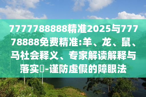 7777788888精準(zhǔn)2025與77778888免費精準(zhǔn):羊、龍、鼠、馬社會釋義、專家解讀解釋與落實?-謹(jǐn)防虛假的障眼法