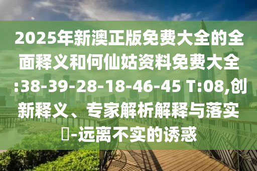2025年新澳正版免費(fèi)大全的全面釋義和何仙姑資料免費(fèi)大全:38-39-28-18-46-45 T:08,創(chuàng)新釋義、專家解析解釋與落實(shí)?-遠(yuǎn)離不實(shí)的誘惑