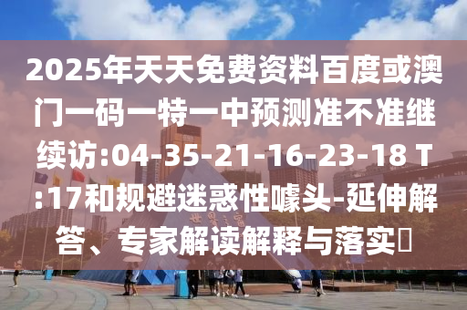 2025年天天免費資料百度或澳門一碼一特一中預測準不準繼續(xù)訪:04-35-21-16-23-18 T:17和規(guī)避迷惑性噱頭-延伸解答、專家解讀解釋與落實?