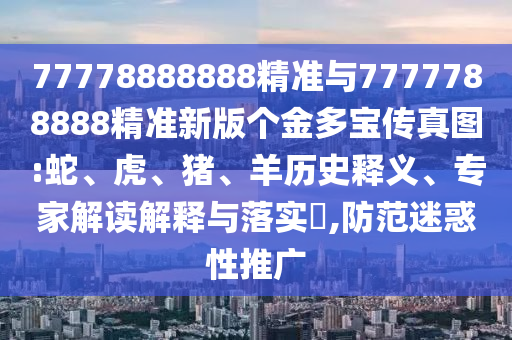 77778888888精準與7777788888精準新版?zhèn)€金多寶傳真圖:蛇、虎、豬、羊歷史釋義、專家解讀解釋與落實?,防范迷惑性推廣
