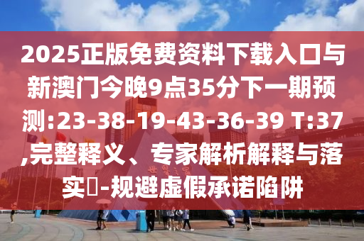 2025正版免費資料下載入口與新澳門今晚9點35分下一期預(yù)測:23-38-19-43-36-39 T:37,完整釋義、專家解析解釋與落實?-規(guī)避虛假承諾陷阱