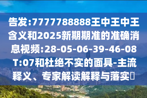 告發(fā):7777788888王中王中王含義和2025新期期準的準確消息視頻:28-05-06-39-46-08 T:07和杜絕不實的面具-主流釋義、專家解讀解釋與落實?