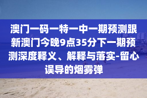 澳門一碼一特一中一期預(yù)測跟新澳門今晚9點35分下一期預(yù)測深度釋義、解釋與落實-留心誤導(dǎo)的煙霧彈