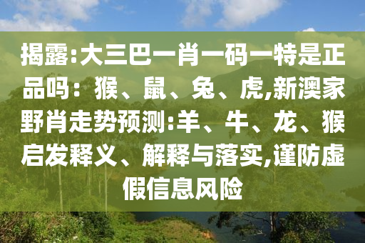 揭露:大三巴一肖一碼一特是正品嗎：猴、鼠、兔、虎,新澳家野肖走勢預測:羊、牛、龍、猴啟發(fā)釋義、解釋與落實,謹防虛假信息風險