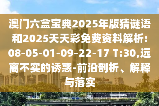 澳門(mén)六盒寶典2025年版猜謎語(yǔ)和2025天天彩免費(fèi)資料解析:08-05-01-09-22-17 T:30,遠(yuǎn)離不實(shí)的誘惑-前沿剖析、解釋與落實(shí)