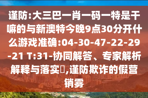 謹(jǐn)防:大三巴一肖一碼一特是干嘛的與新澳特今晚9點(diǎn)30分開什么游戲準(zhǔn)確:04-30-47-22-29-21 T:31-協(xié)同解答、專家解析解釋與落實(shí)?,謹(jǐn)防欺詐的假營銷霧