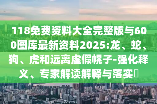 118免費資料大全完整版與600圖庫最新資料2025:龍、蛇、狗、虎和遠(yuǎn)離虛假幌子-強化釋義、專家解讀解釋與落實?