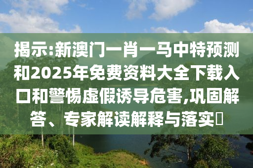 揭示:新澳門一肖一馬中特預(yù)測和2025年免費資料大全下載入口和警惕虛假誘導(dǎo)危害,鞏固解答、專家解讀解釋與落實?