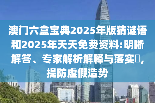 澳門六盒寶典2025年版猜謎語和2025年天天免費資料:明晰解答、專家解析解釋與落實?,提防虛假造勢