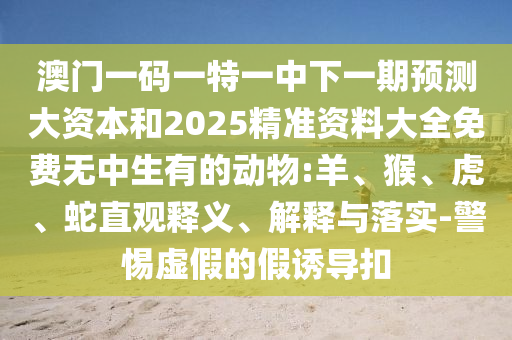 澳門一碼一特一中下一期預測大資本和2025精準資料大全免費無中生有的動物:羊、猴、虎、蛇直觀釋義、解釋與落實-警惕虛假的假誘導扣
