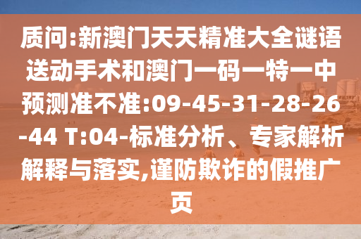 質(zhì)問:新澳門天天精準(zhǔn)大全謎語送動(dòng)手術(shù)和澳門一碼一特一中預(yù)測準(zhǔn)不準(zhǔn):09-45-31-28-26-44 T:04-標(biāo)準(zhǔn)分析、專家解析解釋與落實(shí),謹(jǐn)防欺詐的假推廣頁