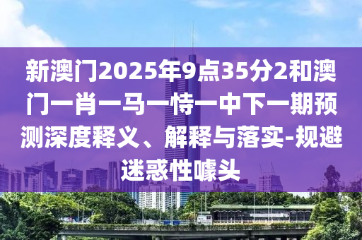 新澳門2025年9點35分2和澳門一肖一馬一恃一中下一期預(yù)測深度釋義、解釋與落實-規(guī)避迷惑性噱頭