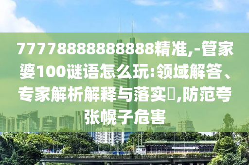 77778888888888精準(zhǔn),-管家婆100謎語怎么玩:領(lǐng)域解答、專家解析解釋與落實?,防范夸張幌子危害