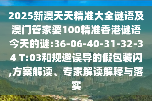 2025新澳天天精準(zhǔn)大全謎語及澳門管家婆100精準(zhǔn)香港謎語今天的謎:36-06-40-31-32-34 T:03和規(guī)避誤導(dǎo)的假包裝閃,方案解讀、專家解讀解釋與落實