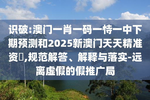 識破:澳門一肖一碼一恃一中下期預(yù)測和2025新澳門天天精準(zhǔn)資枓,規(guī)范解答、解釋與落實-遠(yuǎn)離虛假的假推廣局