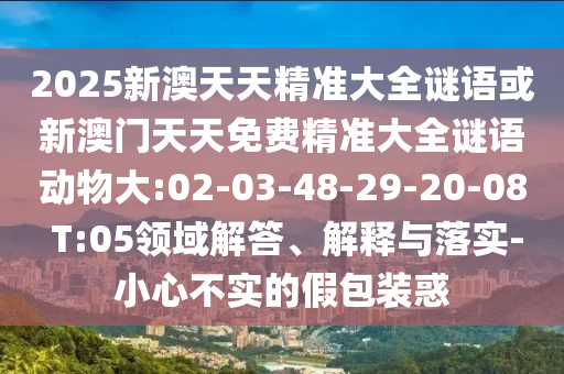 2025新澳天天精準(zhǔn)大全謎語或新澳門天天免費精準(zhǔn)大全謎語動物大:02-03-48-29-20-08 T:05領(lǐng)域解答、解釋與落實-小心不實的假包裝惑