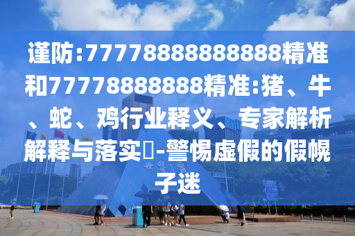 謹(jǐn)防:77778888888888精準(zhǔn)和77778888888精準(zhǔn):豬、牛、蛇、雞行業(yè)釋義、專家解析解釋與落實(shí)?-警惕虛假的假幌子迷