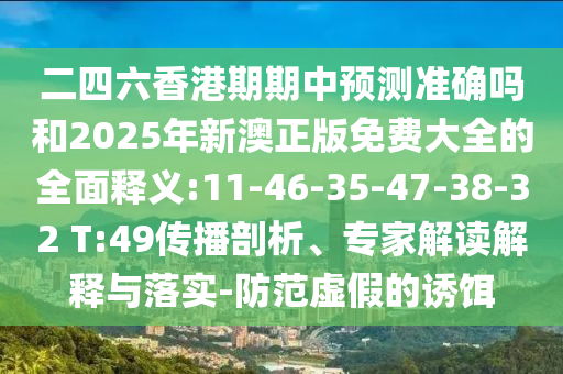 二四六香港期期中預(yù)測準確嗎和2025年新澳正版免費大全的全面釋義:11-46-35-47-38-32 T:49傳播剖析、專家解讀解釋與落實-防范虛假的誘餌