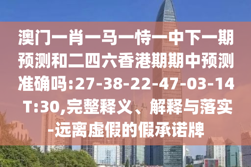 澳門一肖一馬一恃一中下一期預(yù)測和二四六香港期期中預(yù)測準確嗎:27-38-22-47-03-14 T:30,完整釋義、解釋與落實-遠離虛假的假承諾牌
