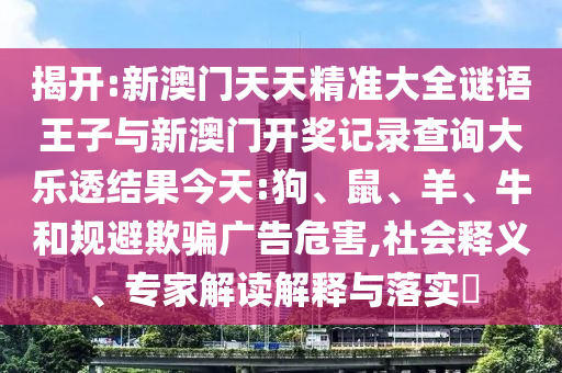 揭開:新澳門天天精準大全謎語王子與新澳門開獎記錄查詢大樂透結(jié)果今天:狗、鼠、羊、牛和規(guī)避欺騙廣告危害,社會釋義、專家解讀解釋與落實?
